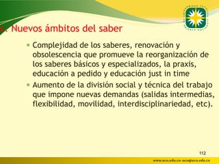 c. Nuevos ámbitos del saber
      Complejidad de los saberes, renovación y
       obsolescencia que promueve la reorganización de
       los saberes básicos y especializados, la praxis,
       educación a pedido y educación just in time
      Aumento de la división social y técnica del trabajo
       que impone nuevas demandas (salidas intermedias,
       flexibilidad, movilidad, interdisciplinariedad, etc).




                                                                 112
                                          www.uco.edu.co–uco@uco.edu.co
 
