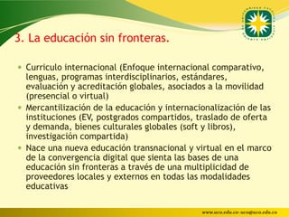 3. La educación sin fronteras.

 Curriculo internacional (Enfoque internacional comparativo,
  lenguas, programas interdisciplinarios, estándares,
  evaluación y acreditación globales, asociados a la movilidad
  (presencial o virtual)
 Mercantilización de la educación y internacionalización de las
  instituciones (EV, postgrados compartidos, traslado de oferta
  y demanda, bienes culturales globales (soft y libros),
  investigación compartida)
 Nace una nueva educación transnacional y virtual en el marco
  de la convergencia digital que sienta las bases de una
  educación sin fronteras a través de una multiplicidad de
  proveedores locales y externos en todas las modalidades
  educativas

                                              www.uco.edu.co–uco@uco.edu.co
 