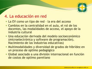 4. La educación en red
 La EV como un tipo de red – la era del acceso
 Cambios en la centralidad en el aula, el rol de los
  docentes, las modalidades de acceso, el apoyo de la
  industria cultural
 Una educación derivada del modelo socioeconómico
  (microelectrónica y software de programación).
  Nacimiento de las industrias educativas)
 Multimodalidades y diversidad de grados de hibrídez en
  un proceso de optimo pedagógico
 Global asociado a una división internacional en función
  de costos de optimo paretiano


                                           www.uco.edu.co–uco@uco.edu.co
 