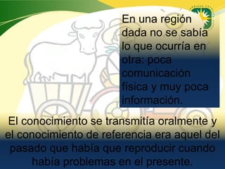 En una región
                       dada no se sabía
                       lo que ocurría en
                       otra: poca
                       comunicación
                       física y muy poca
                       información.
El conocimiento se transmitía oralmente y
el conocimiento de referencia era aquel del
 pasado que había que reproducir cuando
     había problemas en el presente.
                              www.uco.edu.co–uco@uco.edu.co
 