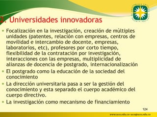 2. Universidades innovadoras
 Focalización en la investigación, creación de múltiples
  unidades (patentes, relación con empresas, centros de
  movilidad e intercambio de docente, empresas,
  laboratorios, etc), profesores por corto tiempo,
  flexibilidad de la contratación por investigación,
  interacciones con las empresas, multiplicidad de
  alianzas de docencia de postgrado, internacionalización
 El postgrado como la educación de la sociedad del
  conocimiento
 La dirección universitaria pasa a ser la gestión del
  conocimiento y esta separado el cuerpo académico del
  cuerpo directivo.
 La investigación como mecanismo de financiamiento
                                                                     124
                                              www.uco.edu.co–uco@uco.edu.co
 