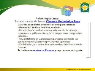 Aviso importante:
Sinnexus acaba de lanzar Classora Knowledge Base
  Classora es una base de conocimiento para Internet
  orientada al análisis de datos, es decir...
  - Un sitio donde puedes consultar información de todo tipo,
  representarla gráficamente, verla en mapas, hacer comparativas
  inéditas...
  - Una plataforma en la que puedes participar aportando tus
  conocimientos y divertirte aportando tus opiniones.
  - En definitiva, una nueva forma de acceder a la información de
  Internet.
  Te invitamos a entrar en Classora y esperamos que te guste.




                                                 www.uco.edu.co–uco@uco.edu.co
 