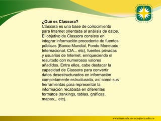 ¿Qué es Classora?
Classora es una base de conocimiento
para Internet orientada al análisis de datos.
El objetivo de Classora consiste en
integrar información procedente de fuentes
públicas (Banco Mundial, Fondo Monetario
Internacional, CIA... etc), fuentes privadas
y usuarios de Internet, enriqueciendo el
resultado con numerosos valores
añadidos. Entre ellos, cabe destacar la
capacidad de Classora para convertir
datos desestructurados en información
completamente estructurada, así como sus
herramientas para representar la
información recabada en diferentes
formatos (rankings, tablas, gráficas,
mapas... etc).



                                         www.uco.edu.co–uco@uco.edu.co
 