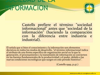 SOCIEDAD DE LA
INFORMACION

              Castells prefiere el término "sociedad
              informacional" antes que "sociedad de la
              información" (haciendo la comparación
              con la diferencia entre industria e
              industrial).
Él señala que si bien el conocimiento y la información son elementos
decisivos en todos los modos de desarrollo, "el término informacional indica
el atributo de una forma específica de organización social en la que la
generación, el procesamiento y la transmisión de información se convierten
en las fuentes fundamentales de la productividad y el poder, debido a las
nuevas condiciones tecnológicas que surgen en este período histórico".
                                              (Castells 1999, p.47.)


                                                           www.uco.edu.co–uco@uco.edu.co
 