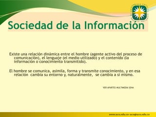 Sociedad de la Información

Existe una relación dinámica entre el hombre (agente activo del proceso de
   comunicación), el lenguaje (el medio utilizado) y el contenido (la
   información o conocimiento transmitido).

El hombre se comunica, asimila, forma y transmite conocimiento, y en esa
   relación cambia su entorno y, naturalmente, se cambia a sí mismo.


                                                    VER APARTES MULTIMEDIA SENA




                                                         www.uco.edu.co–uco@uco.edu.co
 