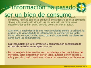 la información ha pasado a
ser un bien de ha pasado a ser un bien de
 Al mismo tiempo, la información
                                  consumo
    consumo. Pero no sólo este producto entra dentro de esta categoría
    sino que los modos de vida de las personas de los países más
    desarrollados se han transformado de una manera radical.

 Asistimos al nacimiento de una nueva sociedad donde la calidad, la
    gestión y la velocidad de la información se convierten en factor
    clave de la competitividad tanto para el conjunto de los oferentes
    como para los demandantes.

 Las tecnologías de la información y comunicación condicionan la
    economía en todas sus etapas. (DELORS, p.99)

 Por todo ello la información, es controlada por las condiciones del
    mercado. Éstas determinan por un lado, quienes tienen acceso a
    ella y por otro, qué o quiénes controlan su creación y su disposición


                                                     www.uco.edu.co–uco@uco.edu.co
 
