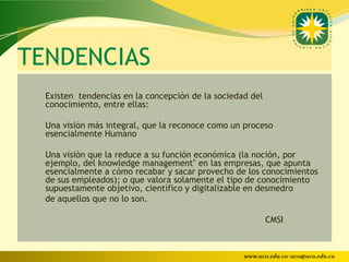 TENDENCIAS
  Existen tendencias en la concepción de la sociedad del
  conocimiento, entre ellas:

  Una visión más integral, que la reconoce como un proceso
  esencialmente Humano

  Una visiòn que la reduce a su función económica (la noción, por
  ejemplo, del knowledge management" en las empresas, que apunta
  esencialmente a cómo recabar y sacar provecho de los conocimientos
  de sus empleados); o que valora solamente el tipo de conocimiento
  supuestamente objetivo, científico y digitalizable en desmedro
  de aquellos que no lo son.

                                                           CMSI



                                                   www.uco.edu.co–uco@uco.edu.co
 