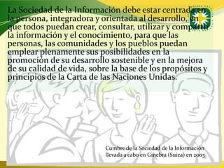 La Sociedad de la Información debe estar centrada en
la persona, integradora y orientada al desarrollo, en
que todos puedan crear, consultar, utilizar y compartir
la información y el conocimiento, para que las
personas, las comunidades y los pueblos puedan
emplear plenamente sus posibilidades en la
promoción de su desarrollo sostenible y en la mejora
de su calidad de vida, sobre la base de los propósitos y
principios de la Carta de las Naciones Unidas.




                           Cumbre de la Sociedad de la Información
                           llevada a cabo en Ginebra (Suiza) en 2003
                                                www.uco.edu.co–uco@uco.edu.co
 