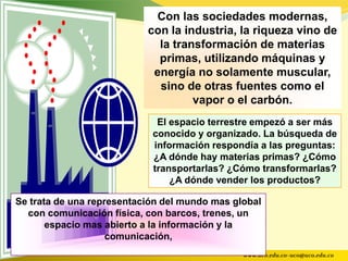 Con las sociedades modernas,
                           con la industria, la riqueza vino de
                             la transformación de materias
                             primas, utilizando máquinas y
                            energía no solamente muscular,
                             sino de otras fuentes como el
                                    vapor o el carbón.
                             El espacio terrestre empezó a ser más
                            conocido y organizado. La búsqueda de
                            información respondía a las preguntas:
                            ¿A dónde hay materias primas? ¿Cómo
                            transportarlas? ¿Cómo transformarlas?
                                ¿A dónde vender los productos?

Se trata de una representación del mundo mas global
  con comunicación física, con barcos, trenes, un
       espacio mas abierto a la información y la
                    comunicación,
                                               www.uco.edu.co–uco@uco.edu.co
 