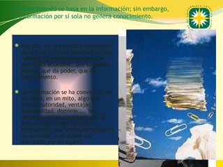 El conocimiento se basa en la información; sin embargo,
la información por sí sola no genera conocimiento.



 Hoy día, en la sociedad occidental
   en la cual estamos inmersos se nos
   "vende" la información como un
   elemento accesible, que se puede
   poseer, que da poder, que da
   conocimiento.

 La información se ha convertido en
   un culto, en un mito, algo que
   otorga autoridad, ventajas,
   superioridad, dominio,... Sin
   embargo, no se considera que la
   información tenga carácter
   informativo, por el simple hecho de
   ser poseída; o de poder ser
   asimilada por un sujeto.


                                                  www.uco.edu.co–uco@uco.edu.co
 