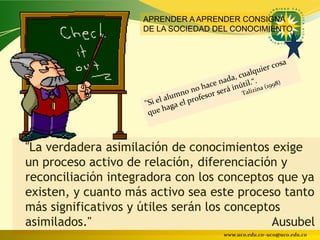 APRENDER A APRENDER CONSIGNA
                     DE LA SOCIEDAD DEL CONOCIMIENTO




"La verdadera asimilación de conocimientos exige
un proceso activo de relación, diferenciación y
reconciliación integradora con los conceptos que ya
existen, y cuanto más activo sea este proceso tanto
más significativos y útiles serán los conceptos
asimilados."                                  Ausubel
                                     www.uco.edu.co–uco@uco.edu.co
 