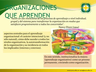 ORGANIZACIONES
QUE APRENDEN
      "hacen un uso intencional de los procesos de aprendizaje a nivel individual,
      grupal y del sistema para transformar la organización en modos que
      satisfacen progresivamente a todos los concernidos".
                                                     Nancy Dixon (1994)

aspectos centrales para el aprendizaje
organizacional: el carácter intencional (y no
sólo natural), cómo debe suceder a todos los
niveles organizativos, la autotransformación
de la organización y su incidencia en todos
los implicados (internos y externos).


                                        En este sentido, institucionaliza la mejora
                                        (aprendizaje organizativo) como un proceso
                                        permanente, creciendo como organización.


                                                              www.uco.edu.co–uco@uco.edu.co
 