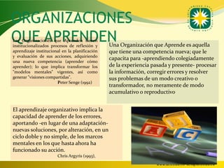 ORGANIZACIONES
QUE APRENDEN
Las Organizaciones que Aprenden tienen
institucionalizados procesos de reflexión y     Una Organización que Aprende es aquella
aprendizaje institucional en la planificación   que tiene una competencia nueva; que le
y evaluación de sus acciones, adquiriendo
                                                capacita para -aprendiendo colegiadamente
una nueva competencia (aprender cómo
aprender); lo que implica transformar los       de la experiencia pasada y presente- procesar
"modelos mentales" vigentes, así como           la información, corregir errores y resolver
generar "visiones compartidas".                 sus problemas de un modo creativo o
                       Peter Senge (1992)
                                                transformador, no meramente de modo
                                                acumulativo o reproductivo


El aprendizaje organizativo implica la
capacidad de aprender de los errores,
aportando -en lugar de una adaptación-
nuevas soluciones, por alteración, en un
ciclo doble y no simple, de los marcos
mentales en los que hasta ahora ha
funcionado su acción.
                       Chris Argyris (1993),
                                                                   www.uco.edu.co–uco@uco.edu.co
 