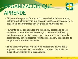 ORGANIZACIÓN QUE
APRENDE
 Si bien toda organización -de modo natural o implícito- aprende,
  calificarla de Organización que Aprende significa que incrementa su
  capacidad de aprendizaje con un grado de valor añadido:

 aumento de las capacidades profesionales y personales de los
  miembros, nuevos métodos de trabajo o saberes específicos, y
  crecimiento de expectativas de supervivencia y desarrollo de la
  organización, por sus mejores resultados e imagen, o capacidad de
  adaptación al entorno cambiante.

 Entre aprender por saber utilizar la experiencia acumulada y
  explorar nuevas acciones respondiendo de modo innovador, se
  juega el aprendizaje de la organización.

                                                  www.uco.edu.co–uco@uco.edu.co
 