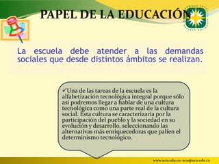 PAPEL DE LA EDUCACIÓN

La escuela debe atender a las demandas
sociales que desde distintos ámbitos se realizan.


           Una de las tareas de la escuela es la
           alfabetización tecnológica integral porque sólo
           así podremos llegar a hablar de una cultura
           tecnológica como una parte real de la cultura
           social. Esta cultura se caracterizaría por la
           participación del pueblo y la sociedad en su
           evolución y desarrollo, seleccionando las
           alternativas más enriquecedoras que palíen el
           determinismo tecnológico.


                                              www.uco.edu.co–uco@uco.edu.co
 