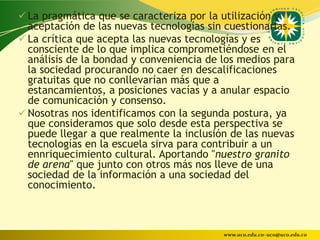  La pragmática que se caracteriza por la utilización y
  aceptación de las nuevas tecnologías sin cuestionarlas.
 La crítica que acepta las nuevas tecnologías y es
  consciente de lo que implica comprometiéndose en el
  análisis de la bondad y conveniencia de los medios para
  la sociedad procurando no caer en descalificaciones
  gratuitas que no conllevarían más que a
  estancamientos, a posiciones vacías y a anular espacio
  de comunicación y consenso.
 Nosotras nos identificamos con la segunda postura, ya
  que consideramos que solo desde esta perspectiva se
  puede llegar a que realmente la inclusión de las nuevas
  tecnologías en la escuela sirva para contribuir a un
  ennriquecimiento cultural. Aportando "nuestro granito
  de arena" que junto con otros más nos lleve de una
  sociedad de la información a una sociedad del
  conocimiento.



                                           www.uco.edu.co–uco@uco.edu.co
 