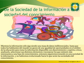 De la Sociedad de la información a la
   sociedad del conocimiento




Mientras la información sólo siga siendo una masa de datos indiferenciados, hasta que
todos los habitantes del mundo no gocen de una igualdad de oportunidades en el ámbito
de la educación para tratar la información disponible con discernimiento y espíritu crítico,
analizarla, seleccionar sus distintos elementos e incorporar los que estimen más
interesantes a una base de conocimientos, entonces seguiremos estando en una sociedad de
la información, y no habremos evolucionado hacia lo que serán las sociedades del
conocimiento.
                                                                www.uco.edu.co–uco@uco.edu.co
 