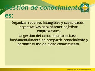 Gestión de conocimiento
es:
  Organizar recursos intangibles y capacidades
      organizativas para obtener objetivos
                  empresariales.
      La gestión del conocimiento se basa
 fundamentalmente en compartir conocimiento y
     permitir el uso de dicho conocimiento.




                                 www.uco.edu.co–uco@uco.edu.co
 