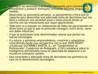  Conseguir las destrezas y actitudes necesarias para comunicarse
    (interpretar y producir mensajes) utilizando distintos lenguajes y
    medios.
   Desarrollar su autonomía personal, su pensamiento crítico que le
    capacite para desarrollar una adecuada toma de decisiones que nos
    lleve a construir una sociedad justa e intercultural donde se
    conviva con las innovaciones que vayan apareciendo.
   Todo esto va a suponer un compromiso de todos los participantes en
    dicha tarea ya que lo que se pretende conseguir, entre otras, tiene
    una doble intención:
   ë que se posicionen ante determinados valores que portan las
    nuevas tecnologías
   ë y educar a personas emprendedoras, creativas y adaptables .
    coincidiendo desde esta perspectiva con lo que JOHN DEWEY
    (citado por GUTIÉRREZ MARTÍN, A., en "Comprometer al
    Profesorado", Cuadernos de Pedagogía, nº241) establece sobre la
    inteligencia definiéndola como la capacidad de adaptarse a un
    mundo en constante cambio.
   Una consciente y adecuada toma de decisiones nos permitirá no
    caer en el determinismo tecnológico.



                                                   www.uco.edu.co–uco@uco.edu.co
 