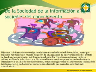 De la Sociedad de la información a la
   sociedad del conocimiento




Mientras la información sólo siga siendo una masa de datos indiferenciados, hasta que
todos los habitantes del mundo no gocen de una igualdad de oportunidades en el ámbito
de la educación para tratar la información disponible con discernimiento y espíritu
crítico, analizarla, seleccionar sus distintos elementos e incorporar los que estimen más
interesantes a una base de conocimientos, entonces seguiremos estando en una sociedad de
la información, y no habremos evolucionado hacia lo que serán las sociedades del
conocimiento.
                                                              www.uco.edu.co–uco@uco.edu.co
 