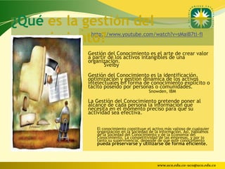 ¿Qué es la gestión del
          •
conocimiento?
          •
               http://www.youtube.com/watch?v=sMaiB7tl-fI


          • Gestión del Conocimiento es el arte de crear valor
              a partir de los activos intangibles de una
              organización.
                     Sveiby
          • Gestión del Conocimiento es la identificación,
              optimización y gestión dinámica de los activos
              intelectuales en forma de conocimiento explícito o
              tácito poseído por personas o comunidades.
                                             Snowden, IBM

          • La Gestión del Conocimiento pretende poner al
              alcance de cada persona la información que
              necesita en el momento preciso para que su
              actividad sea efectiva.

                 El conocimiento constituye el activo más valioso de cualquier
                 organización en la Sociedad de la Información. Así, hablamos
                 de la Sociedad del Conocimiento y de la Economía del
                 Conocimiento. La competitividad de las empresas, y por lo
                 tanto su supervivencia, depende de que este conocimiento
                 pueda preservarse y utilizarse de forma eficiente.



                                                 www.uco.edu.co–uco@uco.edu.co
 