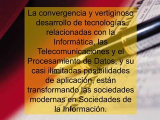 La convergencia y vertiginoso
   desarrollo de tecnologías
      relacionadas con la
          Informática, las
   Telecomunicaciones y el
Procesamiento de Datos, y su
  casi ilimitadas posibilidades
      de aplicación, están
transformando las sociedades
 modernas en Sociedades de
          la Información.
                        www.uco.edu.co–uco@uco.edu.co
 