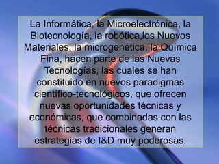 La Informática, la Microelectrónica, la
 Biotecnología, la robótica,los Nuevos
Materiales, la microgenética, la Química
    Fina, hacen parte de las Nuevas
     Tecnologías, las cuales se han
  constituido en nuevos paradigmas
  científico-tecnológicos, que ofrecen
   nuevas oportunidades técnicas y
 económicas, que combinadas con las
     técnicas tradicionales generan
  estrategias de I&D muy poderosas.
                             www.uco.edu.co–uco@uco.edu.co
 