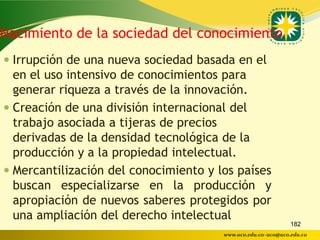 Nacimiento de la sociedad del conocimiento
 Irrupción de una nueva sociedad basada en el
  en el uso intensivo de conocimientos para
  generar riqueza a través de la innovación.
 Creación de una división internacional del
  trabajo asociada a tijeras de precios
  derivadas de la densidad tecnológica de la
  producción y a la propiedad intelectual.
 Mercantilización del conocimiento y los países
  buscan especializarse en la producción y
  apropiación de nuevos saberes protegidos por
  una ampliación del derecho intelectual
                                                              182
                                       www.uco.edu.co–uco@uco.edu.co
 