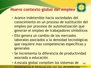 Nuevo contexto global del empleo

 Avance indetenible hacia sociedades del
  conocimiento en un proceso de sustitución del
  empleo por procesos de automatización que
  generan el empleo de trabajadores simbólicos
 Ello genera un cambio de los mercados
  laborales asociados a la densidad tecnológicas
  que requiere mas competencias específicas y
  generales
 Se incrementa la diferencia de productividad
  asociada a educación
 A escala global compiten los sistemas de 185
                                www.uco.edu.co–uco@uco.edu.co
 