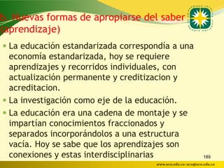 b. Nuevas formas de apropiarse del saber
(aprendizaje)
 La educación estandarizada correspondía a una
  economía estandarizada, hoy se requiere
  aprendizajes y recorridos individuales, con
  actualización permanente y creditizacion y
  acreditacion.
 La investigación como eje de la educación.
 La educación era una cadena de montaje y se
  impartían conocimientos fraccionados y
  separados incorporándolos a una estructura
  vacía. Hoy se sabe que los aprendizajes son
  conexiones y estas interdisciplinarias                    189
                                     www.uco.edu.co–uco@uco.edu.co
 