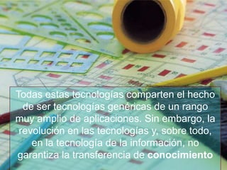 Todas estas tecnologías comparten el hecho
  de ser tecnologías genéricas de un rango
muy amplio de aplicaciones. Sin embargo, la
 revolución en las tecnologías y, sobre todo,
    en la tecnología de la información, no
garantiza la transferencia de conocimiento
                                www.uco.edu.co–uco@uco.edu.co
 