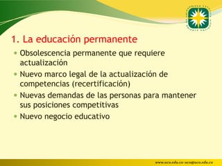 1. La educación permanente
 Obsolescencia permanente que requiere
  actualización
 Nuevo marco legal de la actualización de
  competencias (recertificación)
 Nuevas demandas de las personas para mantener
  sus posiciones competitivas
 Nuevo negocio educativo




                                    www.uco.edu.co–uco@uco.edu.co
 
