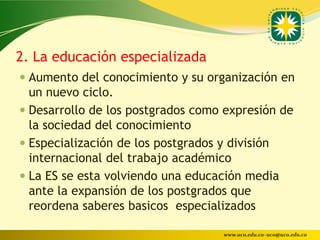 2. La educación especializada
 Aumento del conocimiento y su organización en
  un nuevo ciclo.
 Desarrollo de los postgrados como expresión de
  la sociedad del conocimiento
 Especialización de los postgrados y división
  internacional del trabajo académico
 La ES se esta volviendo una educación media
 ante la expansión de los postgrados que
 reordena saberes basicos especializados

                                     www.uco.edu.co–uco@uco.edu.co
 