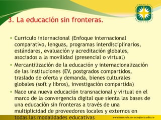 3. La educación sin fronteras.

 Curriculo internacional (Enfoque internacional
  comparativo, lenguas, programas interdisciplinarios,
  estándares, evaluación y acreditación globales,
  asociados a la movilidad (presencial o virtual)
 Mercantilización de la educación y internacionalización
  de las instituciones (EV, postgrados compartidos,
  traslado de oferta y demanda, bienes culturales
  globales (soft y libros), investigación compartida)
 Nace una nueva educación transnacional y virtual en el
  marco de la convergencia digital que sienta las bases de
  una educación sin fronteras a través de una
  multiplicidad de proveedores locales y externos en
  todas las modalidades educativas           www.uco.edu.co–uco@uco.edu.co
 