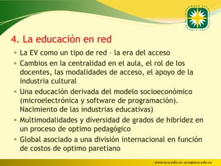 4. La educación en red
 La EV como un tipo de red – la era del acceso
 Cambios en la centralidad en el aula, el rol de los
  docentes, las modalidades de acceso, el apoyo de la
  industria cultural
 Una educación derivada del modelo socioeconómico
  (microelectrónica y software de programación).
  Nacimiento de las industrias educativas)
 Multimodalidades y diversidad de grados de hibrídez en
  un proceso de optimo pedagógico
 Global asociado a una división internacional en función
  de costos de optimo paretiano
                                           www.uco.edu.co–uco@uco.edu.co
 