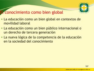 El conocimiento como bien global
 La educación como un bien global en contextos de
  movilidad laboral
 La educación como un bien público internacional o
  un derecho de tercera generación
 La nueva lógica de la competencia de la educación
  en la sociedad del conocimiento




                                                                197
                                         www.uco.edu.co–uco@uco.edu.co
 