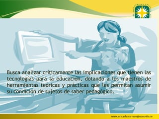 Busca analizar críticamente las implicaciones que tienen las
tecnologías para la educación, dotando a los maestros de
herramientas teóricas y prácticas que les permitan asumir
su condición de sujetos de saber pedagógico.



                                           www.uco.edu.co–uco@uco.edu.co
 