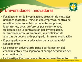 2. Universidades innovadoras
 Focalización en la investigación, creación de múltiples
  unidades (patentes, relación con empresas, centros de
  movilidad e intercambio de docente, empresas,
  laboratorios, etc), profesores por corto tiempo,
  flexibilidad de la contratación por investigación,
  interacciones con las empresas, multiplicidad de
  alianzas de docencia de postgrado, internacionalización
 El postgrado como la educación de la sociedad del
  conocimiento
 La dirección universitaria pasa a ser la gestión del
  conocimiento y esta separado el cuerpo académico del
  cuerpo directivo.
 La investigación como mecanismo de financiamiento                  202
                                              www.uco.edu.co–uco@uco.edu.co
 