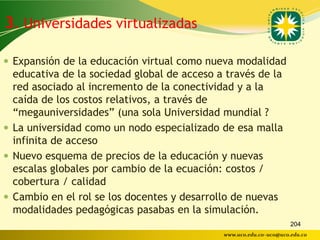 3. Universidades virtualizadas

 Expansión de la educación virtual como nueva modalidad
  educativa de la sociedad global de acceso a través de la
  red asociado al incremento de la conectividad y a la
  caída de los costos relativos, a través de
  “megauniversidades” (una sola Universidad mundial ?
 La universidad como un nodo especializado de esa malla
  infinita de acceso
 Nuevo esquema de precios de la educación y nuevas
  escalas globales por cambio de la ecuación: costos /
  cobertura / calidad
 Cambio en el rol se los docentes y desarrollo de nuevas
  modalidades pedagógicas pasabas en la simulación.
                                                                    204
                                             www.uco.edu.co–uco@uco.edu.co
 