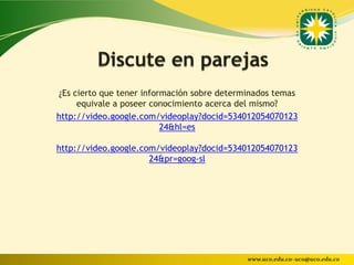 ¿Es cierto que tener información sobre determinados temas
     equivale a poseer conocimiento acerca del mismo?
http://video.google.com/videoplay?docid=534012054070123
                          24&hl=es

http://video.google.com/videoplay?docid=534012054070123
                      24&pr=goog-sl




                                             www.uco.edu.co–uco@uco.edu.co
 