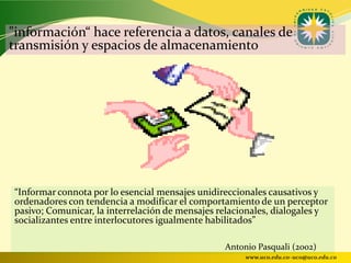 "información“ hace referencia a datos, canales de
transmisión y espacios de almacenamiento




“Informar connota por lo esencial mensajes unidireccionales causativos y
ordenadores con tendencia a modificar el comportamiento de un perceptor
pasivo; Comunicar, la interrelación de mensajes relacionales, dialogales y
socializantes entre interlocutores igualmente habilitados”

                                                 Antonio Pasquali (2002)
                                                      www.uco.edu.co–uco@uco.edu.co
 