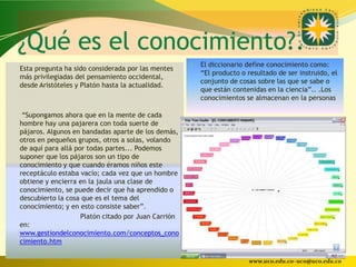 ¿Qué es el conocimiento?.
                                                        El diccionario define conocimiento como:
Esta pregunta ha sido considerada por las mentes
                                                         “El producto o resultado de ser instruido, el
más privilegiadas del pensamiento occidental,
                                                         conjunto de cosas sobre las que se sabe o
desde Aristóteles y Platón hasta la actualidad.
                                                         que están contenidas en la ciencia”.. .Los
                                                         conocimientos se almacenan en la personas

 “Supongamos ahora que en la mente de cada
hombre hay una pajarera con toda suerte de
pájaros. Algunos en bandadas aparte de los demás,
otros en pequeños grupos, otros a solas, volando
de aquí para allá por todas partes... Podemos
suponer que los pájaros son un tipo de
conocimiento y que cuando éramos niños este
receptáculo estaba vacío; cada vez que un hombre
obtiene y encierra en la jaula una clase de
conocimiento, se puede decir que ha aprendido o
descubierto la cosa que es el tema del
conocimiento; y en esto consiste saber”.
                    Platón citado por Juan Carrión
en:
www.gestiondelconocimiento.com/conceptos_cono
cimiento.htm

                                                                        www.uco.edu.co–uco@uco.edu.co
 