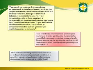 “Pasamos de un conjunto de transacciones
socioeconómicas basadas en bienes y servicios a un
conjunto de transacciones socioeconómicas basadas
en el conocimiento. Ese capital intelectual
deberemos incrementarlo cada vez- y ese
incremento no sólo se logra a partir de la
incorporación de nuevos conocimientos, sino que se
logra cuando los compartimos. Ya que, a diferencia
de los bienes económicos tradicionales, el
conocimiento es el único bien que crece y se
multiplica cuando se comparte”

                                   “En la sociedad del conocimiento el aprendizaje se
                                   convierte en el motor que dinamiza el avance de las
                                   comunidades, empresas y organizaciones gracias a la
                                   difusión, sistematización, apropiación y aplicación del
                                   conocimiento creado, contextualizado y reconfigurado
                                   en la cultura”. [1]



 “Utilizar el conocimiento para atender las demandas
 de su desarrollo material y espiritual, convirtiendo la
 creación y transferencia del mismo en herramienta
 eficaz para el mejoramiento de su calidad de vida”.




                                                                        www.uco.edu.co–uco@uco.edu.co
 
