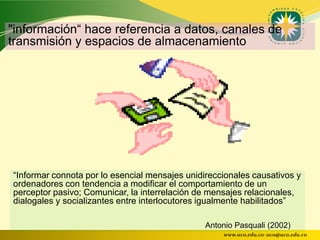 "información“ hace referencia a datos, canales de
transmisión y espacios de almacenamiento




“Informar connota por lo esencial mensajes unidireccionales causativos y
ordenadores con tendencia a modificar el comportamiento de un
perceptor pasivo; Comunicar, la interrelación de mensajes relacionales,
dialogales y socializantes entre interlocutores igualmente habilitados”

                                                Antonio Pasquali (2002)
                                                    www.uco.edu.co–uco@uco.edu.co
 