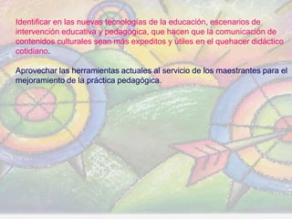 Identificar en las nuevas tecnologías de la educación, escenarios de
intervención educativa y pedagógica, que hacen que la comunicación de
contenidos culturales sean más expeditos y útiles en el quehacer didáctico
cotidiano.

Aprovechar las herramientas actuales al servicio de los maestrantes para el
mejoramiento de la práctica pedagógica.




                                                    www.uco.edu.co–uco@uco.edu.co
 