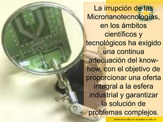 La irrupción de las
 Micronanotecnologías,
     en los ámbitos
       científicos y
tecnológicos ha exigido
       una continua
 adecuación del know-
how, con el objetivo de
proporcionar una oferta
   integral a la esfera
 industrial y garantizar
      la solución de
 problemas complejos.
        www.uco.edu.co–uco@uco.edu.co
 