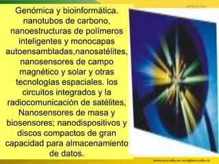 Genómica y bioinformática.
      nanotubos de carbono,
 nanoestructuras de polímeros
    inteligentes y monocapas
autoensambladas,nanosatélites,
     nanosensores de campo
    magnético y solar y otras
   tecnologías espaciales. los
     circuitos integrados y la
radiocomunicación de satélites,
    Nanosensores de masa y
biosensores; nanodispositivos y
    discos compactos de gran
capacidad para almacenamiento
             de datos.
                                  www.uco.edu.co–uco@uco.edu.co
 