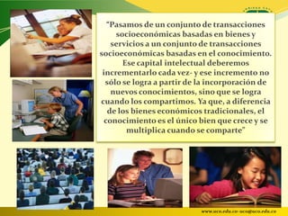 “Pasamos de un conjunto de transacciones
     socioeconómicas basadas en bienes y
    servicios a un conjunto de transacciones
socioeconómicas basadas en el conocimiento.
       Ese capital intelectual deberemos
 incrementarlo cada vez- y ese incremento no
  sólo se logra a partir de la incorporación de
    nuevos conocimientos, sino que se logra
cuando los compartimos. Ya que, a diferencia
   de los bienes económicos tradicionales, el
  conocimiento es el único bien que crece y se
        multiplica cuando se comparte”




                           www.uco.edu.co–uco@uco.edu.co
 