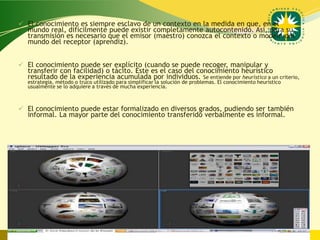  El conocimiento es siempre esclavo de un contexto en la medida en que, en el
  mundo real, difícilmente puede existir completamente autocontenido. Así, para su
  transmisión es necesario que el emisor (maestro) conozca el contexto o modelo del
  mundo del receptor (aprendiz).


 El conocimiento puede ser explícito (cuando se puede recoger, manipular y
  transferir con facilidad) o tácito. Este es el caso del conocimiento heurístico
  resultado de la experiencia acumulada por individuos. Se entiende por heurístico a un criterio,
   estrategia, método o truco utilizado para simplificar la solución de problemas. El conocimiento heurístico
   usualmente se lo adquiere a través de mucha experiencia.



 El conocimiento puede estar formalizado en diversos grados, pudiendo ser también
  informal. La mayor parte del conocimiento transferido verbalmente es informal.




                                                                                     www.uco.edu.co–uco@uco.edu.co
 