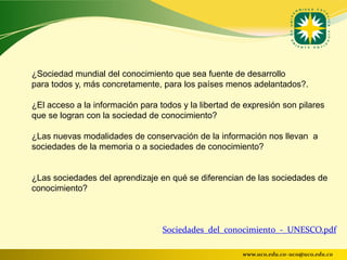 ¿Sociedad mundial del conocimiento que sea fuente de desarrollo
para todos y, más concretamente, para los países menos adelantados?.

¿El acceso a la información para todos y la libertad de expresión son pilares
que se logran con la sociedad de conocimiento?

¿Las nuevas modalidades de conservación de la información nos llevan a
sociedades de la memoria o a sociedades de conocimiento?


¿Las sociedades del aprendizaje en qué se diferencian de las sociedades de
conocimiento?



                                  Sociedades_del_conocimiento_-_UNESCO.pdf

                                                       www.uco.edu.co–uco@uco.edu.co
 